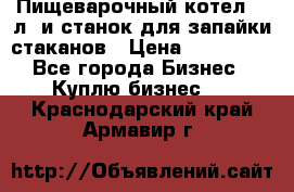 Пищеварочный котел 25 л. и станок для запайки стаканов › Цена ­ 250 000 - Все города Бизнес » Куплю бизнес   . Краснодарский край,Армавир г.